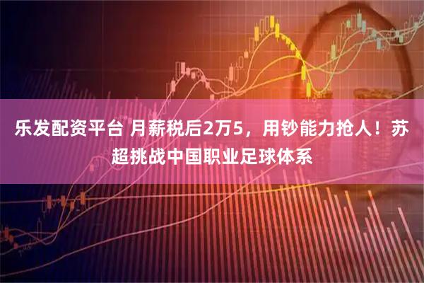 乐发配资平台 月薪税后2万5，用钞能力抢人！苏超挑战中国职业足球体系
