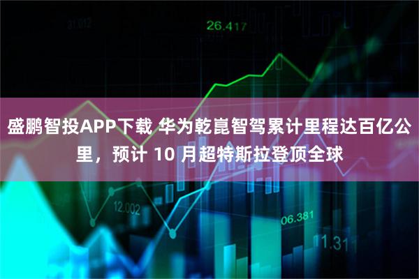 盛鹏智投APP下载 华为乾崑智驾累计里程达百亿公里，预计 10 月超特斯拉登顶全球