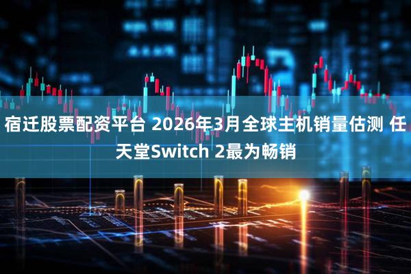 宿迁股票配资平台 2026年3月全球主机销量估测 任天堂Switch 2最为畅销