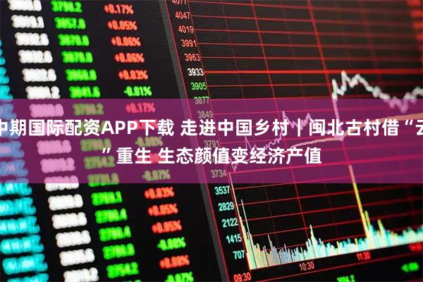 中期国际配资APP下载 走进中国乡村｜闽北古村借“云”重生 生态颜值变经济产值