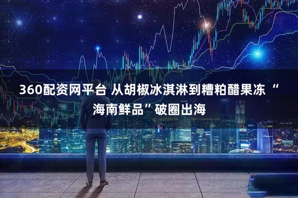 360配资网平台 从胡椒冰淇淋到糟粕醋果冻 “海南鲜品”破圈出海