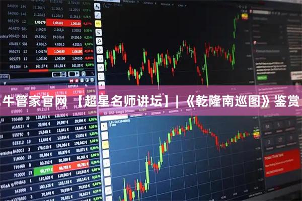 牛管家官网 【超星名师讲坛】| 《乾隆南巡图》鉴赏