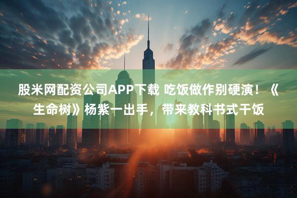 股米网配资公司APP下载 吃饭做作别硬演！《生命树》杨紫一出手，带来教科书式干饭