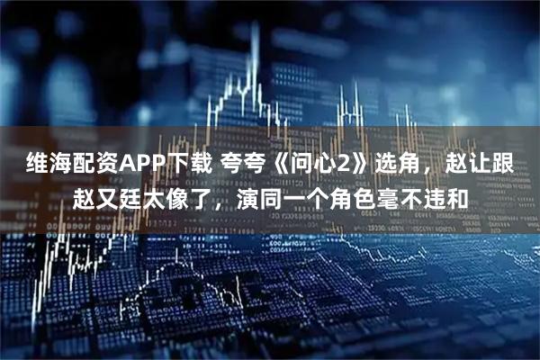 维海配资APP下载 夸夸《问心2》选角，赵让跟赵又廷太像了，演同一个角色毫不违和
