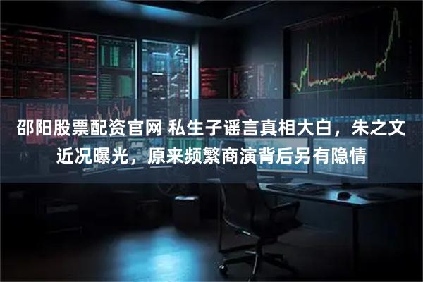 邵阳股票配资官网 私生子谣言真相大白，朱之文近况曝光，原来频繁商演背后另有隐情