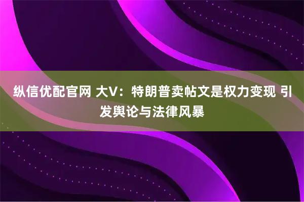 纵信优配官网 大V:特朗普卖帖文是权力变现 引发舆论与法律风暴