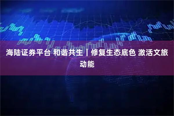 海陆证券平台 和谐共生|修复生态底色 激活文旅动能