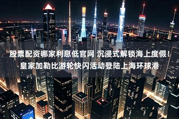 股票配资哪家利息低官网 沉浸式解锁海上度假！皇家加勒比游轮快闪活动登陆上海环球港