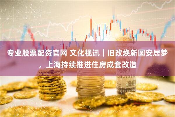 专业股票配资官网 文化视讯｜旧改焕新圆安居梦，上海持续推进住房成套改造