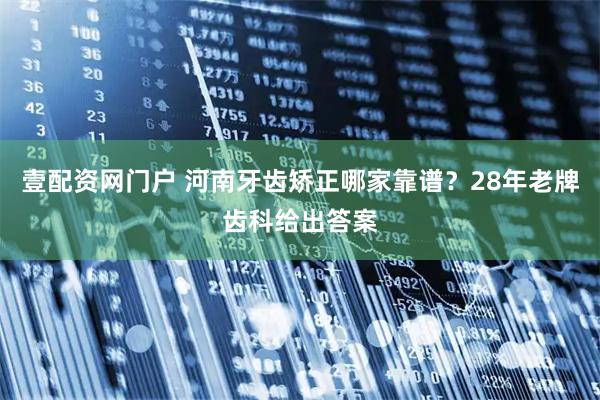 壹配资网门户 河南牙齿矫正哪家靠谱？28年老牌齿科给出答案