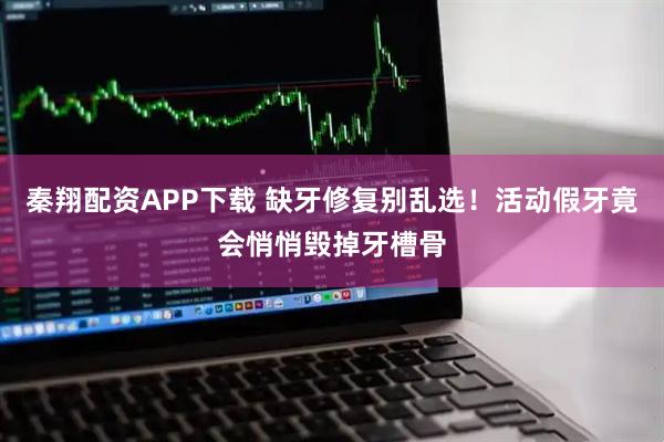 秦翔配资APP下载 缺牙修复别乱选!活动假牙竟会悄悄毁掉牙槽骨